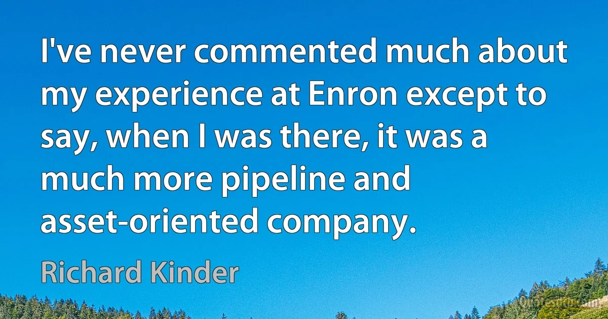 I've never commented much about my experience at Enron except to say, when I was there, it was a much more pipeline and asset-oriented company. (Richard Kinder)