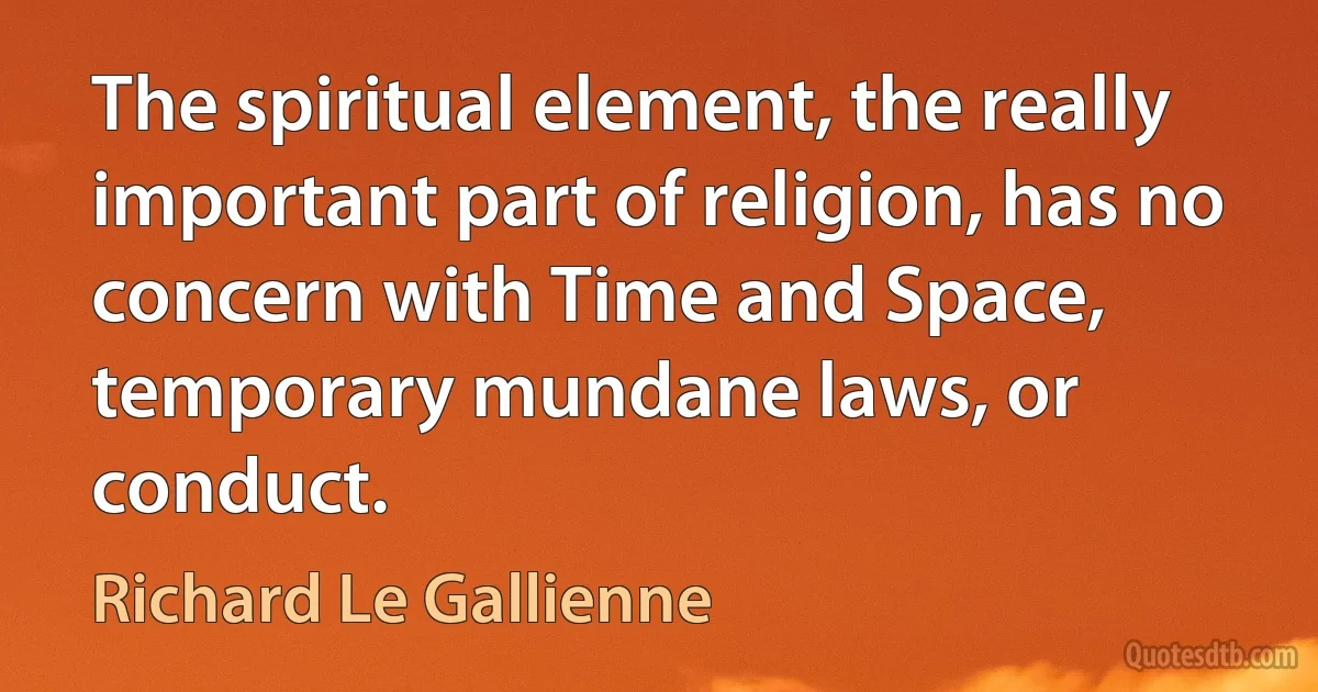 The spiritual element, the really important part of religion, has no concern with Time and Space, temporary mundane laws, or conduct. (Richard Le Gallienne)