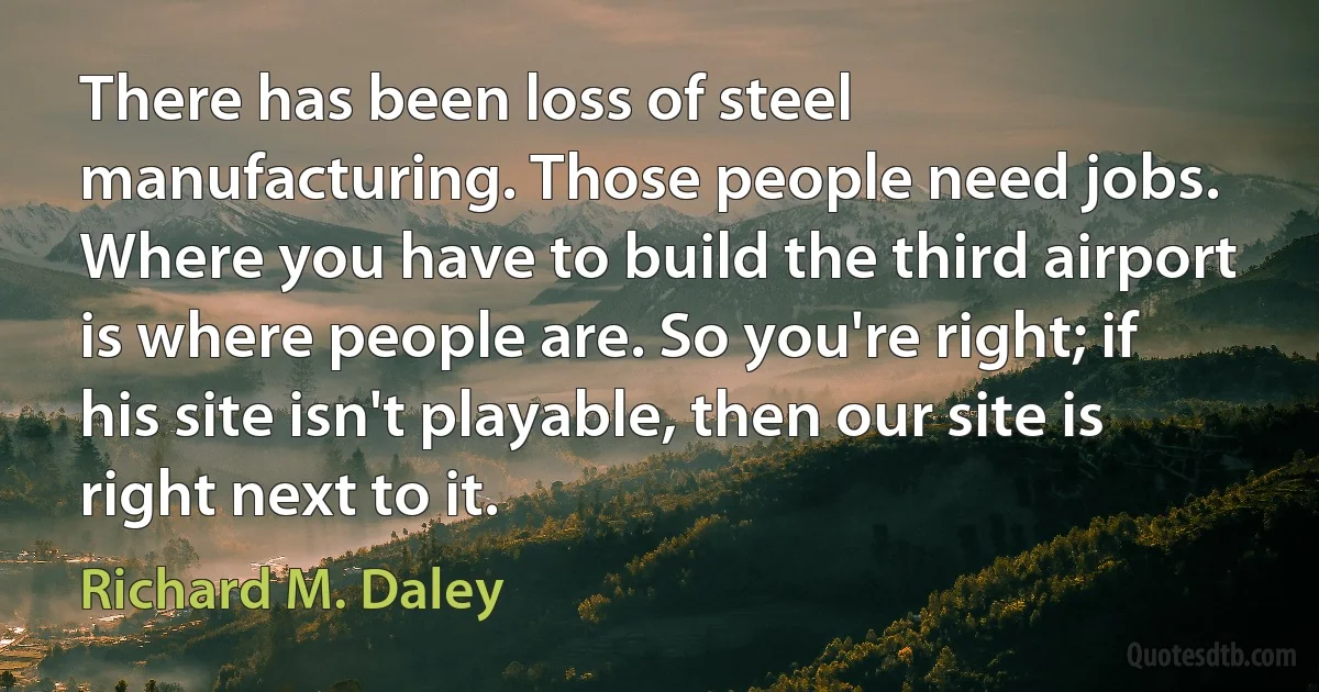 There has been loss of steel manufacturing. Those people need jobs. Where you have to build the third airport is where people are. So you're right; if his site isn't playable, then our site is right next to it. (Richard M. Daley)