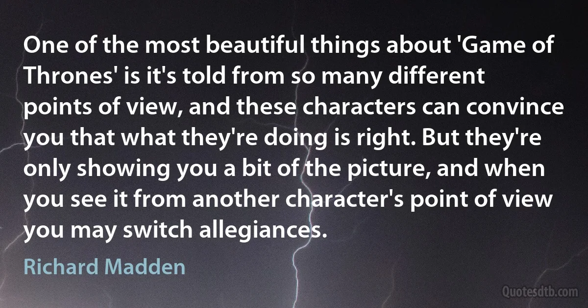 One of the most beautiful things about 'Game of Thrones' is it's told from so many different points of view, and these characters can convince you that what they're doing is right. But they're only showing you a bit of the picture, and when you see it from another character's point of view you may switch allegiances. (Richard Madden)