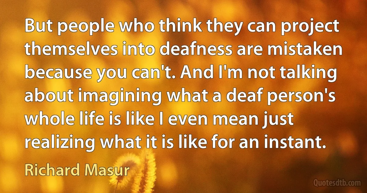 But people who think they can project themselves into deafness are mistaken because you can't. And I'm not talking about imagining what a deaf person's whole life is like I even mean just realizing what it is like for an instant. (Richard Masur)