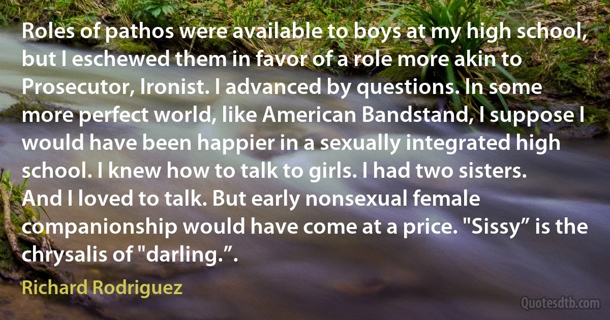 Roles of pathos were available to boys at my high school, but I eschewed them in favor of a role more akin to Prosecutor, Ironist. I advanced by questions. In some more perfect world, like American Bandstand, I suppose I would have been happier in a sexually integrated high school. I knew how to talk to girls. I had two sisters. And I loved to talk. But early nonsexual female companionship would have come at a price. "Sissy” is the chrysalis of "darling.”. (Richard Rodriguez)