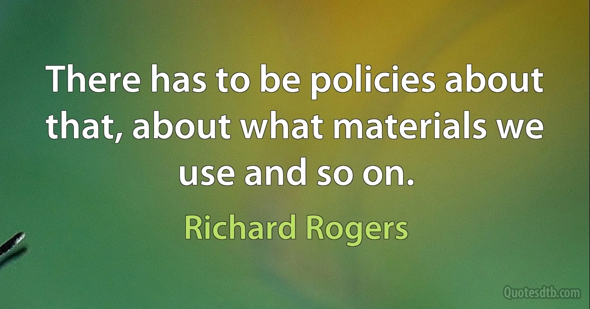 There has to be policies about that, about what materials we use and so on. (Richard Rogers)