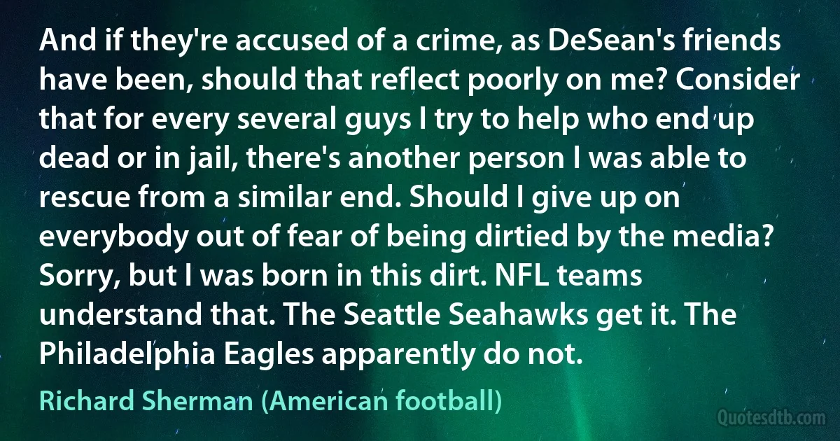 And if they're accused of a crime, as DeSean's friends have been, should that reflect poorly on me? Consider that for every several guys I try to help who end up dead or in jail, there's another person I was able to rescue from a similar end. Should I give up on everybody out of fear of being dirtied by the media? Sorry, but I was born in this dirt. NFL teams understand that. The Seattle Seahawks get it. The Philadelphia Eagles apparently do not. (Richard Sherman (American football))