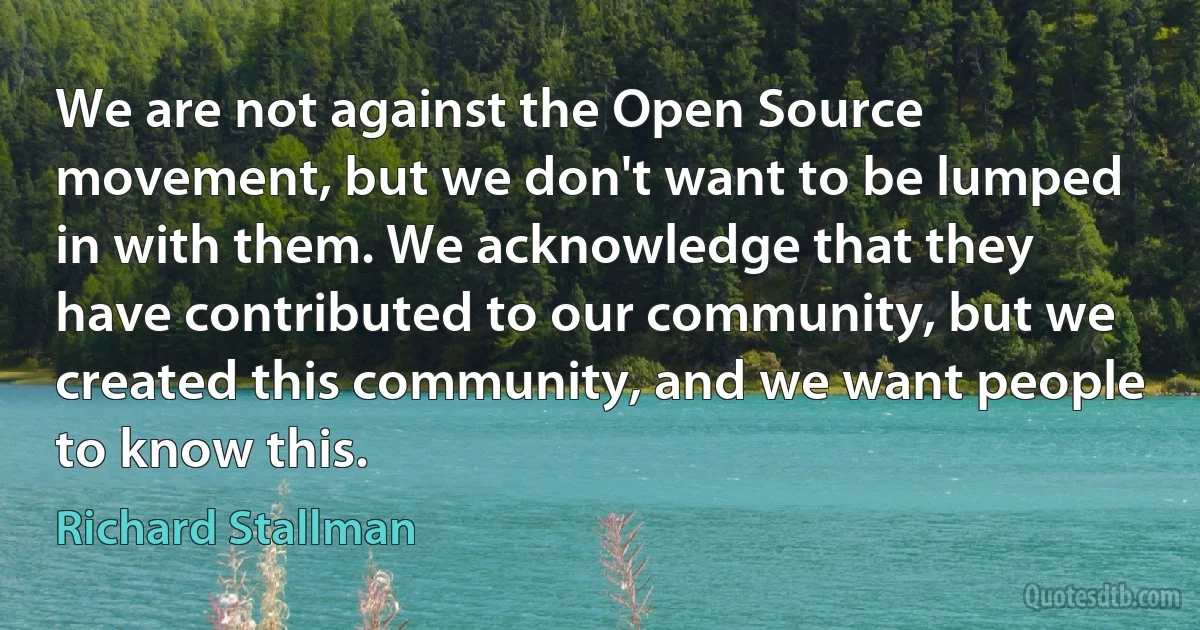 We are not against the Open Source movement, but we don't want to be lumped in with them. We acknowledge that they have contributed to our community, but we created this community, and we want people to know this. (Richard Stallman)