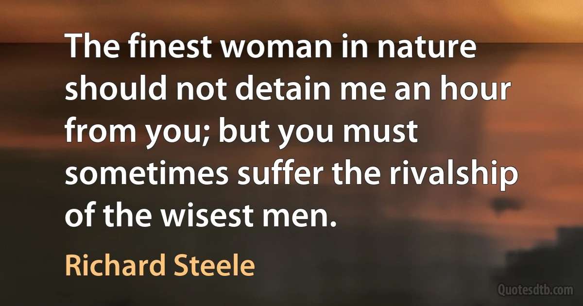 The finest woman in nature should not detain me an hour from you; but you must sometimes suffer the rivalship of the wisest men. (Richard Steele)