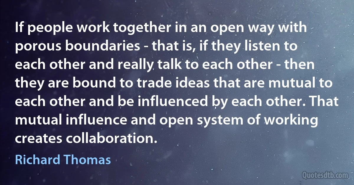 If people work together in an open way with porous boundaries - that is, if they listen to each other and really talk to each other - then they are bound to trade ideas that are mutual to each other and be influenced by each other. That mutual influence and open system of working creates collaboration. (Richard Thomas)