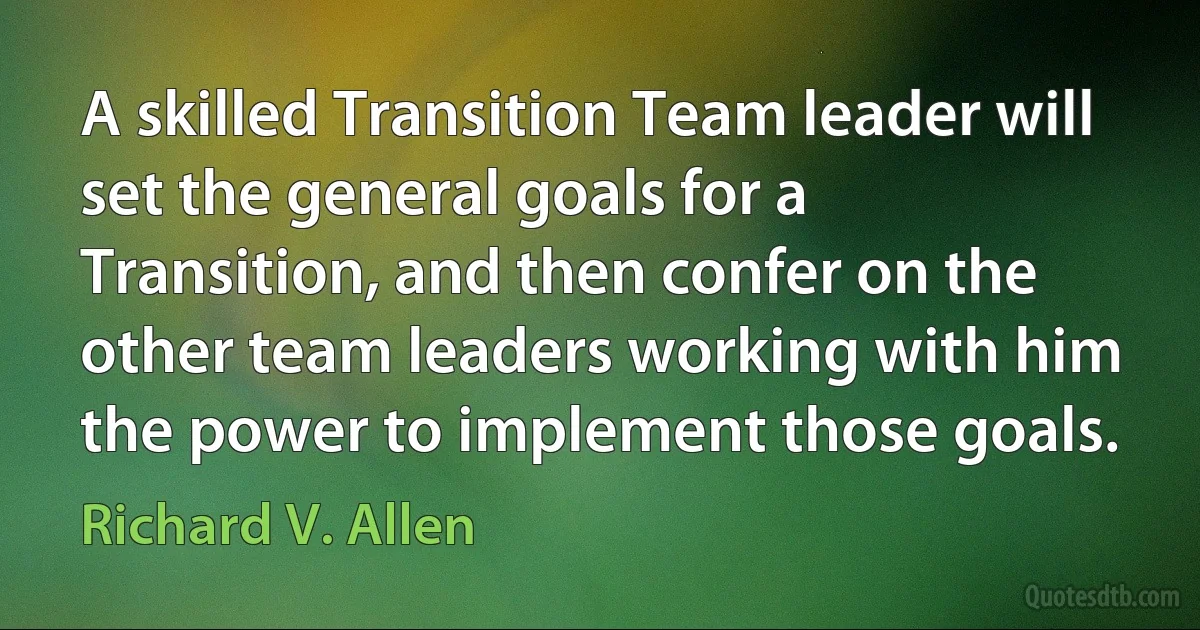 A skilled Transition Team leader will set the general goals for a Transition, and then confer on the other team leaders working with him the power to implement those goals. (Richard V. Allen)