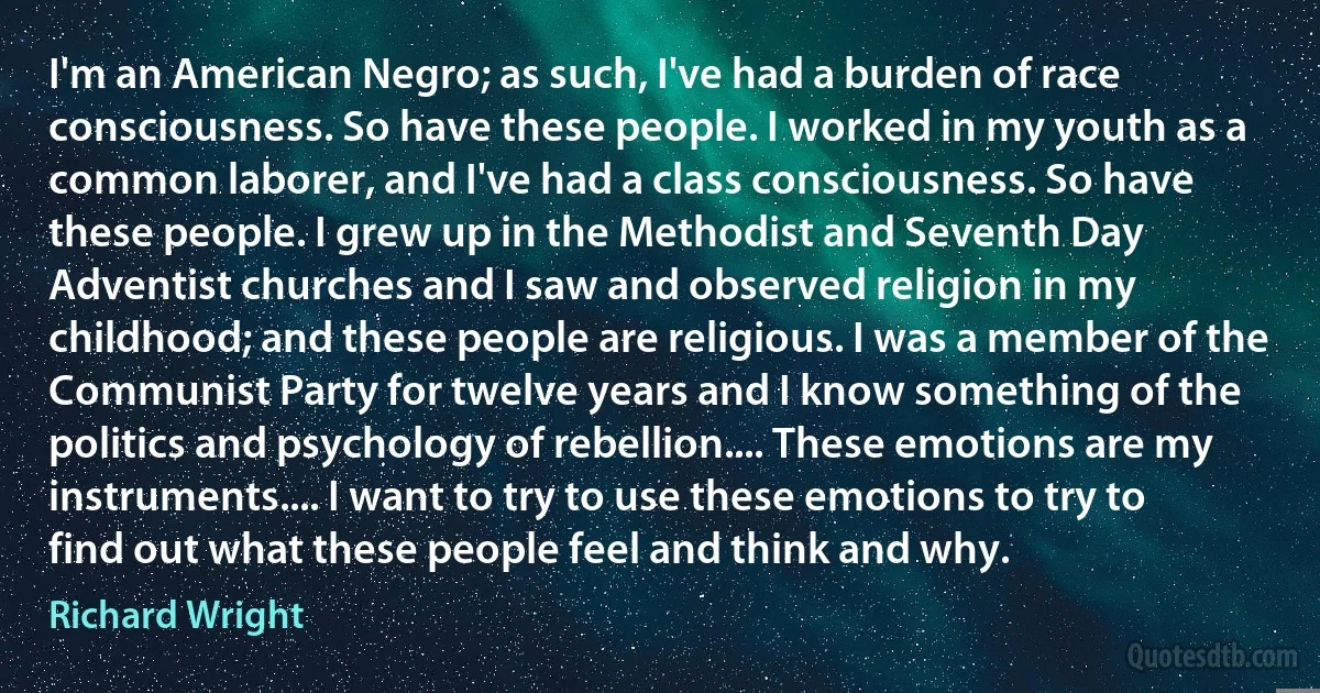 I'm an American Negro; as such, I've had a burden of race consciousness. So have these people. I worked in my youth as a common laborer, and I've had a class consciousness. So have these people. I grew up in the Methodist and Seventh Day Adventist churches and I saw and observed religion in my childhood; and these people are religious. I was a member of the Communist Party for twelve years and I know something of the politics and psychology of rebellion.... These emotions are my instruments.... I want to try to use these emotions to try to find out what these people feel and think and why. (Richard Wright)