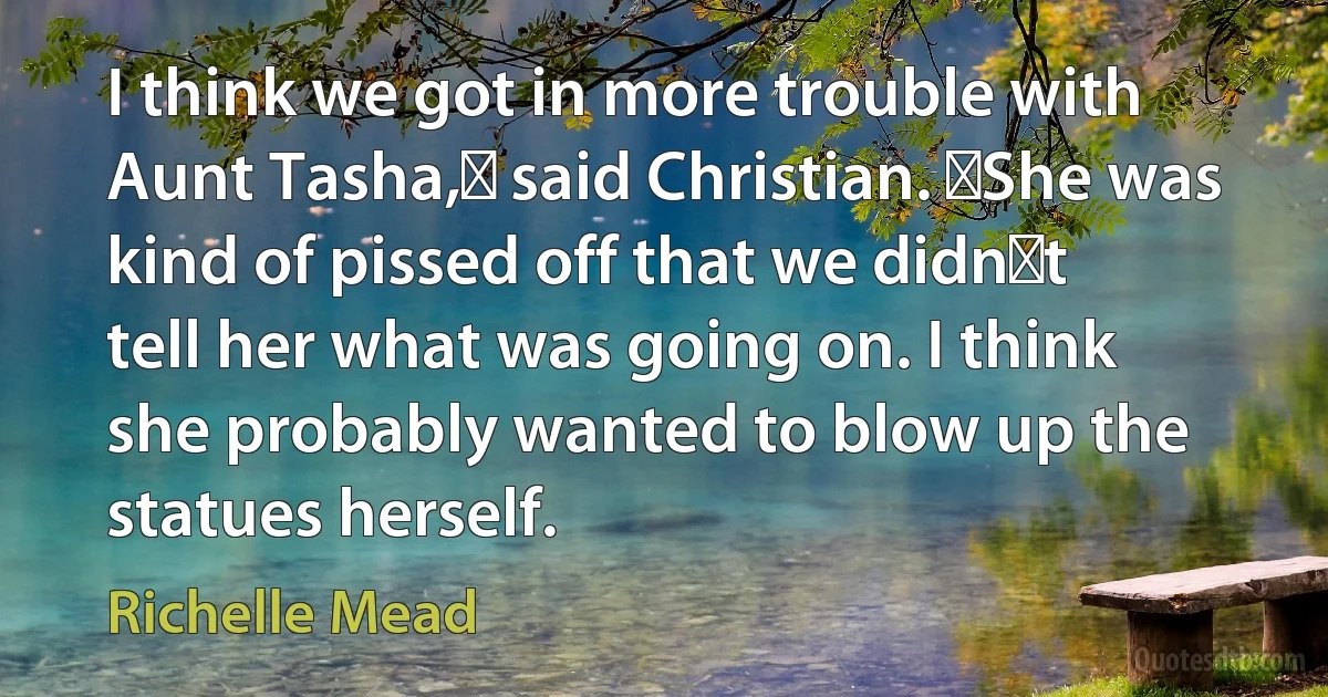 I think we got in more trouble with Aunt Tasha,ʺ said Christian. ʺShe was kind of pissed off that we didnʹt tell her what was going on. I think she probably wanted to blow up the statues herself. (Richelle Mead)