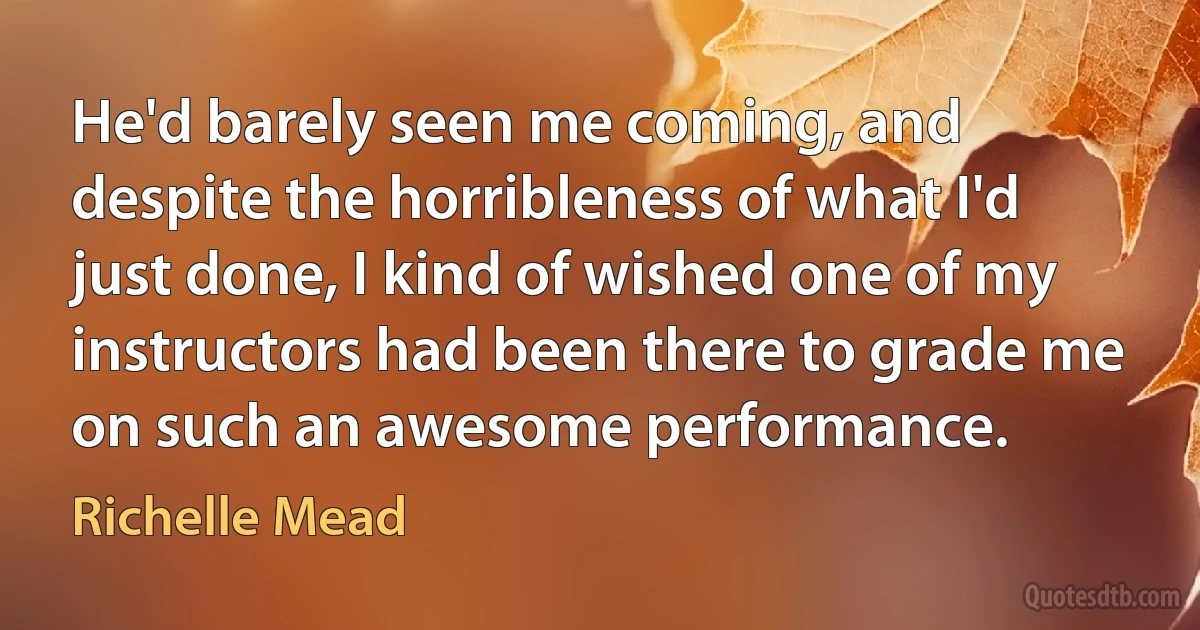 He'd barely seen me coming, and despite the horribleness of what I'd just done, I kind of wished one of my instructors had been there to grade me on such an awesome performance. (Richelle Mead)