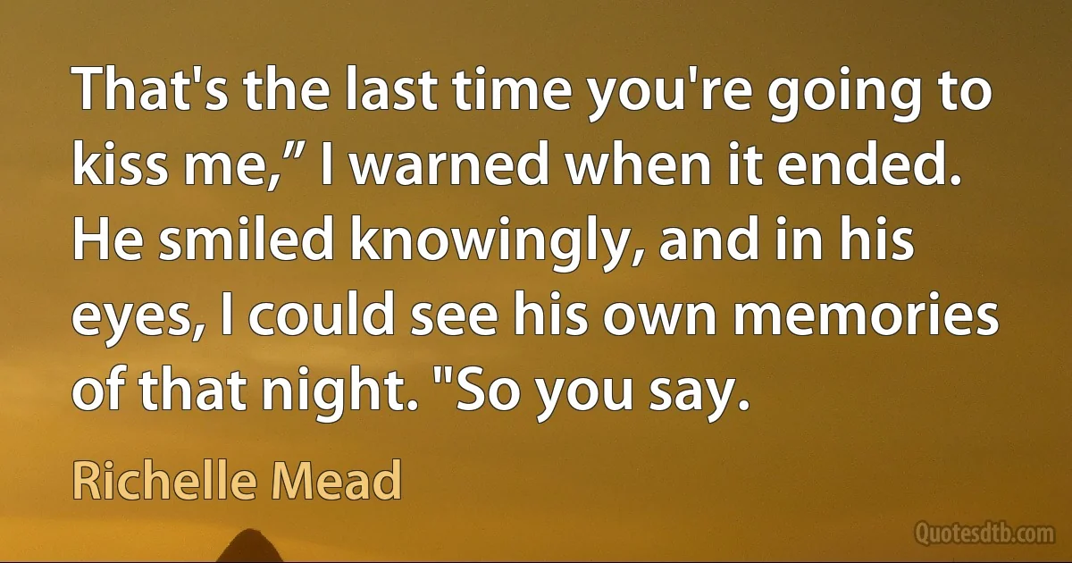 That's the last time you're going to kiss me,” I warned when it ended.
He smiled knowingly, and in his eyes, I could see his own memories of that night. "So you say. (Richelle Mead)