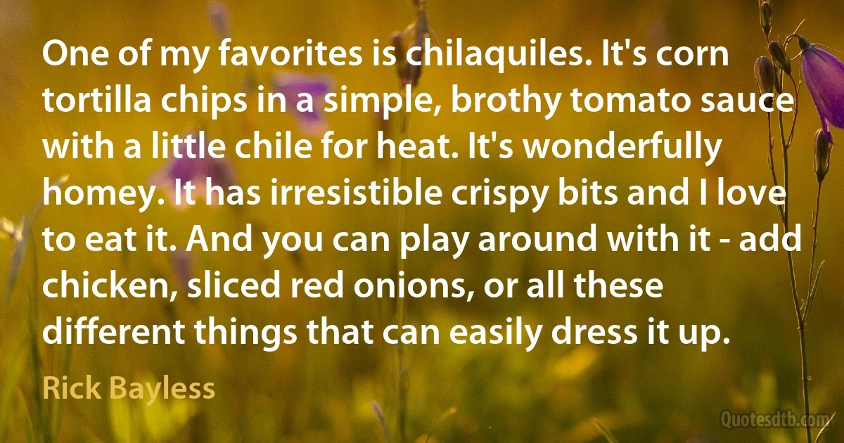 One of my favorites is chilaquiles. It's corn tortilla chips in a simple, brothy tomato sauce with a little chile for heat. It's wonderfully homey. It has irresistible crispy bits and I love to eat it. And you can play around with it - add chicken, sliced red onions, or all these different things that can easily dress it up. (Rick Bayless)