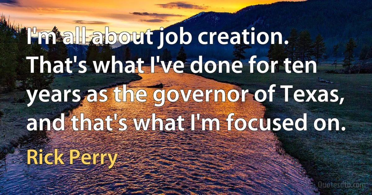 I'm all about job creation. That's what I've done for ten years as the governor of Texas, and that's what I'm focused on. (Rick Perry)