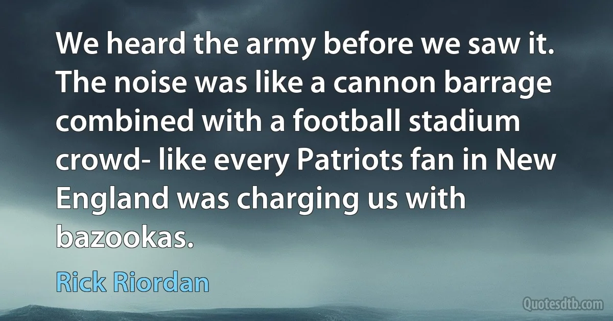 We heard the army before we saw it.
The noise was like a cannon barrage combined with a football stadium crowd- like every Patriots fan in New England was charging us with bazookas. (Rick Riordan)