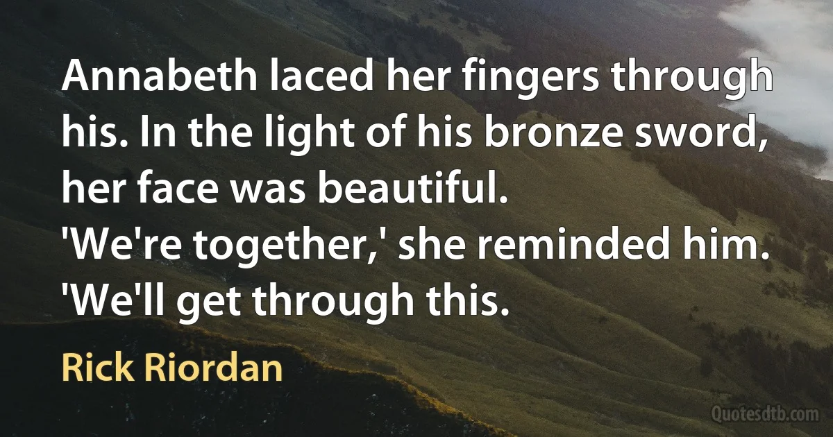 Annabeth laced her fingers through his. In the light of his bronze sword, her face was beautiful.
'We're together,' she reminded him. 'We'll get through this. (Rick Riordan)