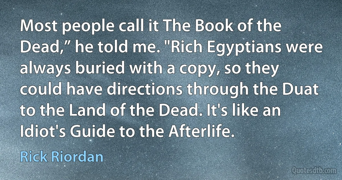 Most people call it The Book of the Dead,” he told me. "Rich Egyptians were always buried with a copy, so they could have directions through the Duat to the Land of the Dead. It's like an Idiot's Guide to the Afterlife. (Rick Riordan)