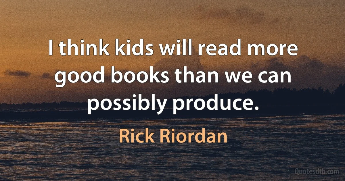 I think kids will read more good books than we can possibly produce. (Rick Riordan)