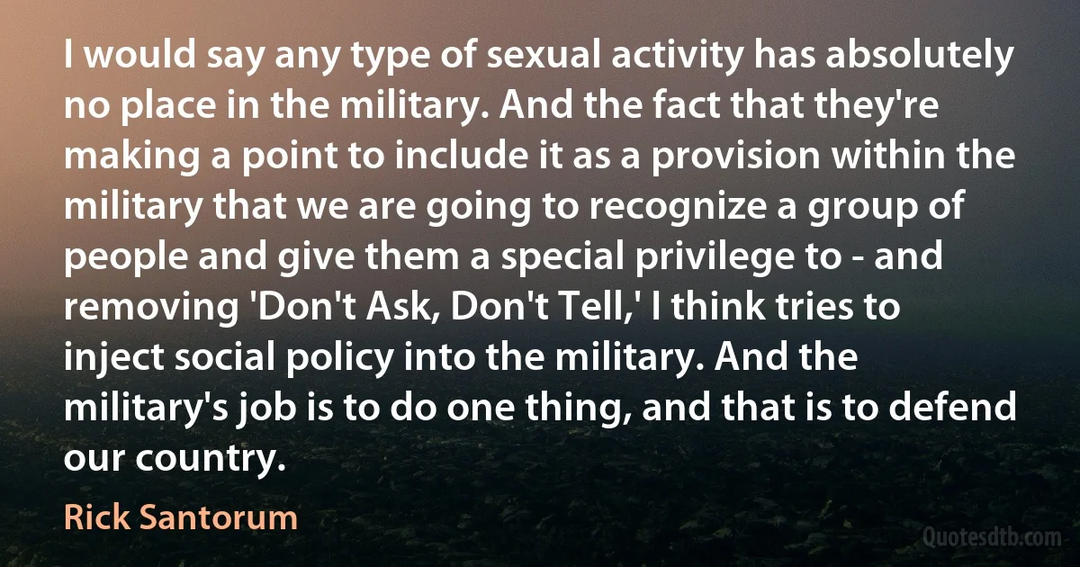 I would say any type of sexual activity has absolutely no place in the military. And the fact that they're making a point to include it as a provision within the military that we are going to recognize a group of people and give them a special privilege to - and removing 'Don't Ask, Don't Tell,' I think tries to inject social policy into the military. And the military's job is to do one thing, and that is to defend our country. (Rick Santorum)