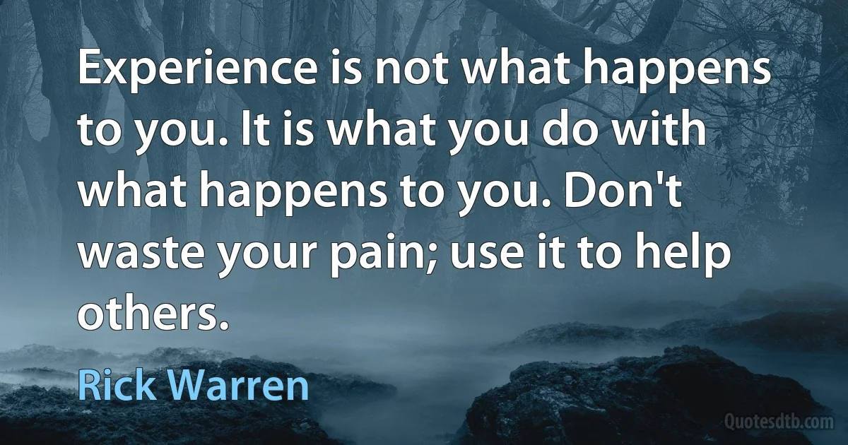 Experience is not what happens to you. It is what you do with what happens to you. Don't waste your pain; use it to help others. (Rick Warren)