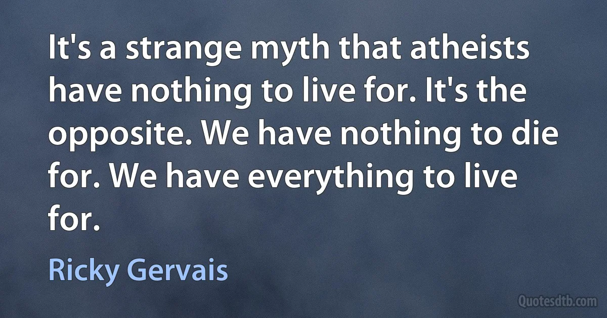 It's a strange myth that atheists have nothing to live for. It's the opposite. We have nothing to die for. We have everything to live for. (Ricky Gervais)