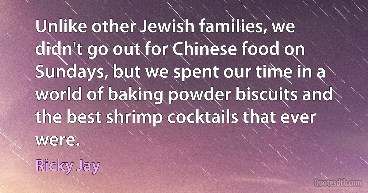 Unlike other Jewish families, we didn't go out for Chinese food on Sundays, but we spent our time in a world of baking powder biscuits and the best shrimp cocktails that ever were. (Ricky Jay)