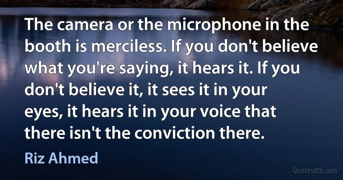 The camera or the microphone in the booth is merciless. If you don't believe what you're saying, it hears it. If you don't believe it, it sees it in your eyes, it hears it in your voice that there isn't the conviction there. (Riz Ahmed)