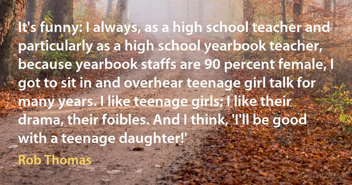 It's funny: I always, as a high school teacher and particularly as a high school yearbook teacher, because yearbook staffs are 90 percent female, I got to sit in and overhear teenage girl talk for many years. I like teenage girls; I like their drama, their foibles. And I think, 'I'll be good with a teenage daughter!' (Rob Thomas)