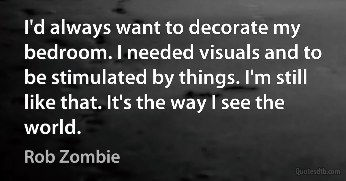 I'd always want to decorate my bedroom. I needed visuals and to be stimulated by things. I'm still like that. It's the way I see the world. (Rob Zombie)