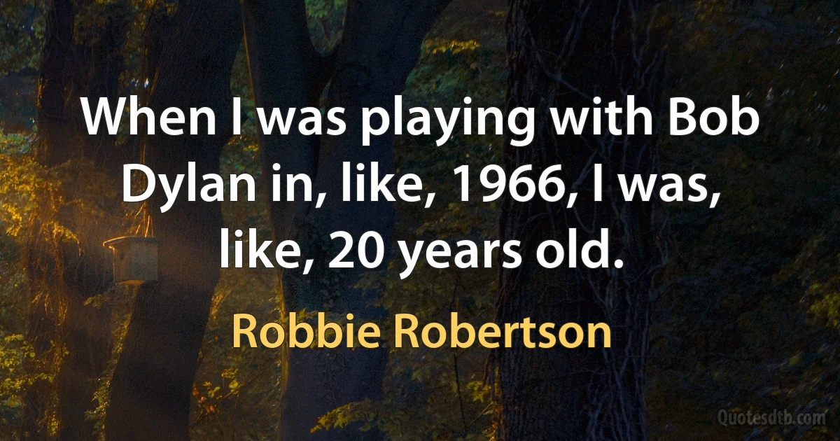 When I was playing with Bob Dylan in, like, 1966, I was, like, 20 years old. (Robbie Robertson)