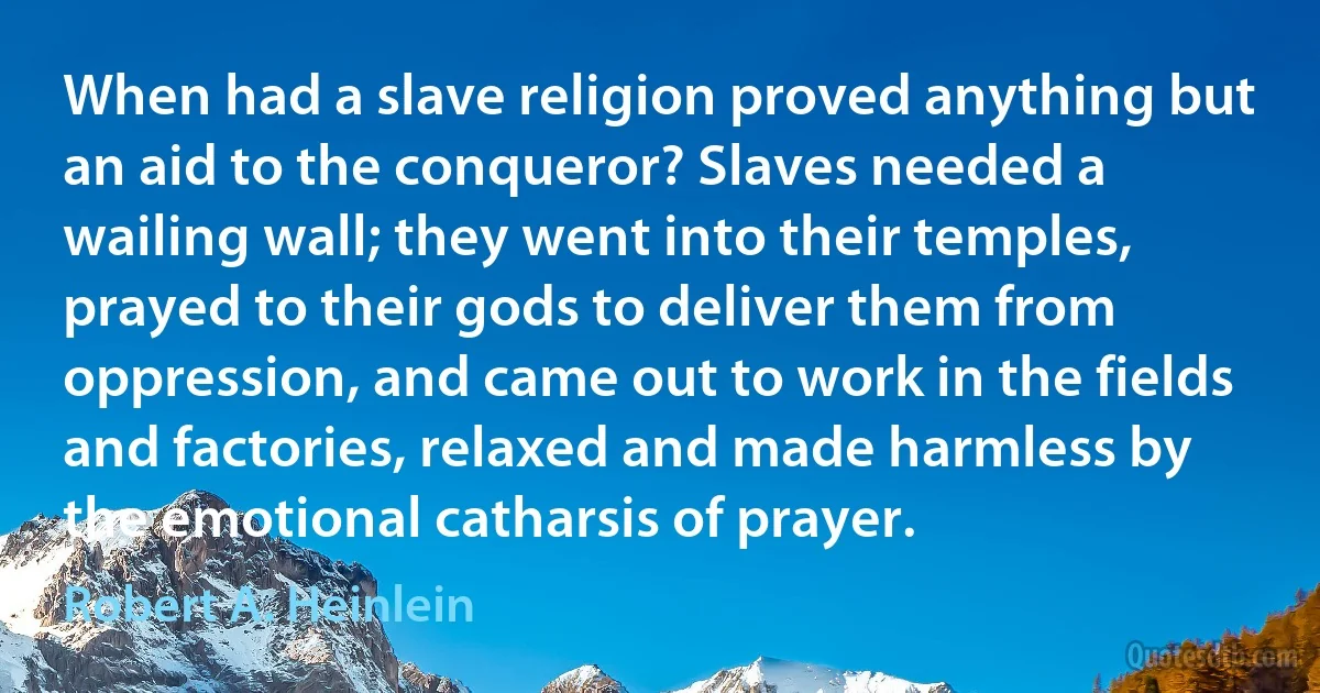 When had a slave religion proved anything but an aid to the conqueror? Slaves needed a wailing wall; they went into their temples, prayed to their gods to deliver them from oppression, and came out to work in the fields and factories, relaxed and made harmless by the emotional catharsis of prayer. (Robert A. Heinlein)