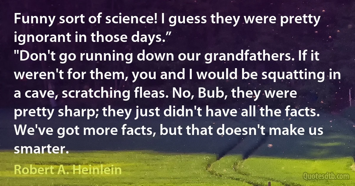 Funny sort of science! I guess they were pretty ignorant in those days.”
"Don't go running down our grandfathers. If it weren't for them, you and I would be squatting in a cave, scratching fleas. No, Bub, they were pretty sharp; they just didn't have all the facts. We've got more facts, but that doesn't make us smarter. (Robert A. Heinlein)