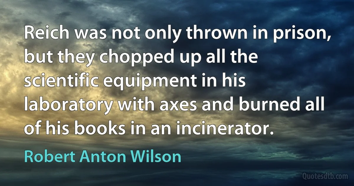 Reich was not only thrown in prison, but they chopped up all the scientific equipment in his laboratory with axes and burned all of his books in an incinerator. (Robert Anton Wilson)