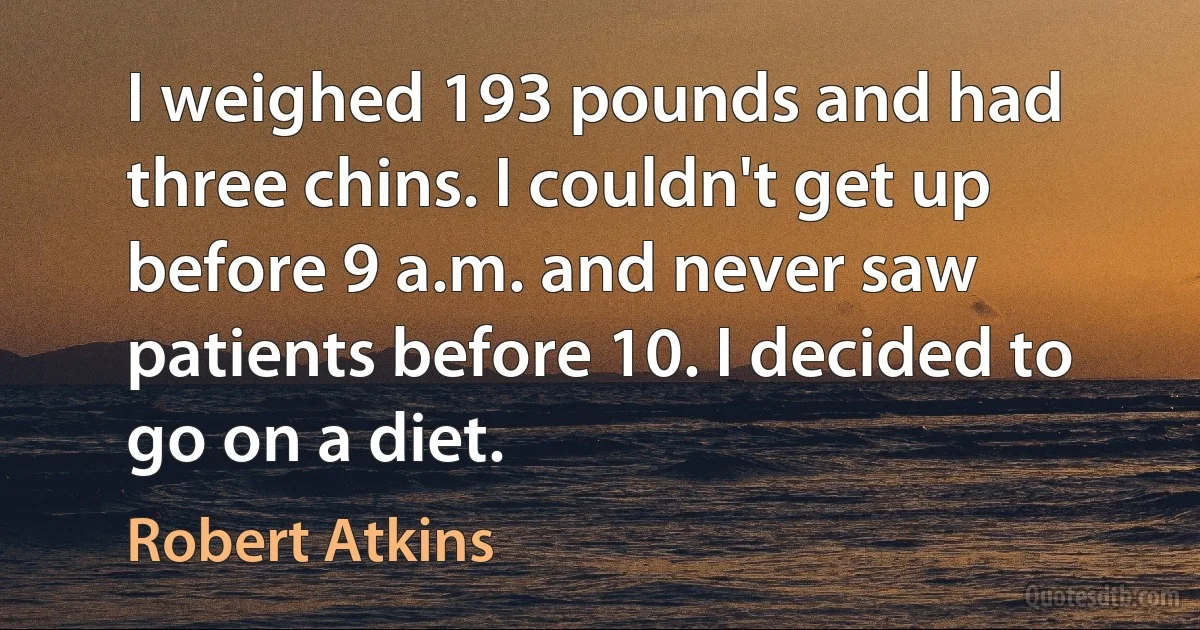 I weighed 193 pounds and had three chins. I couldn't get up before 9 a.m. and never saw patients before 10. I decided to go on a diet. (Robert Atkins)