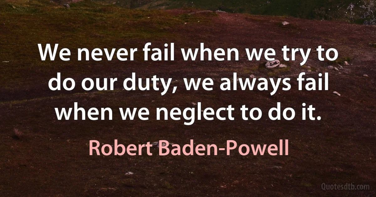 We never fail when we try to do our duty, we always fail when we neglect to do it. (Robert Baden-Powell)