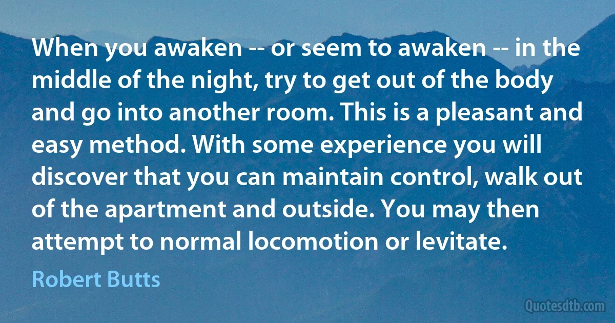 When you awaken -- or seem to awaken -- in the middle of the night, try to get out of the body and go into another room. This is a pleasant and easy method. With some experience you will discover that you can maintain control, walk out of the apartment and outside. You may then attempt to normal locomotion or levitate. (Robert Butts)