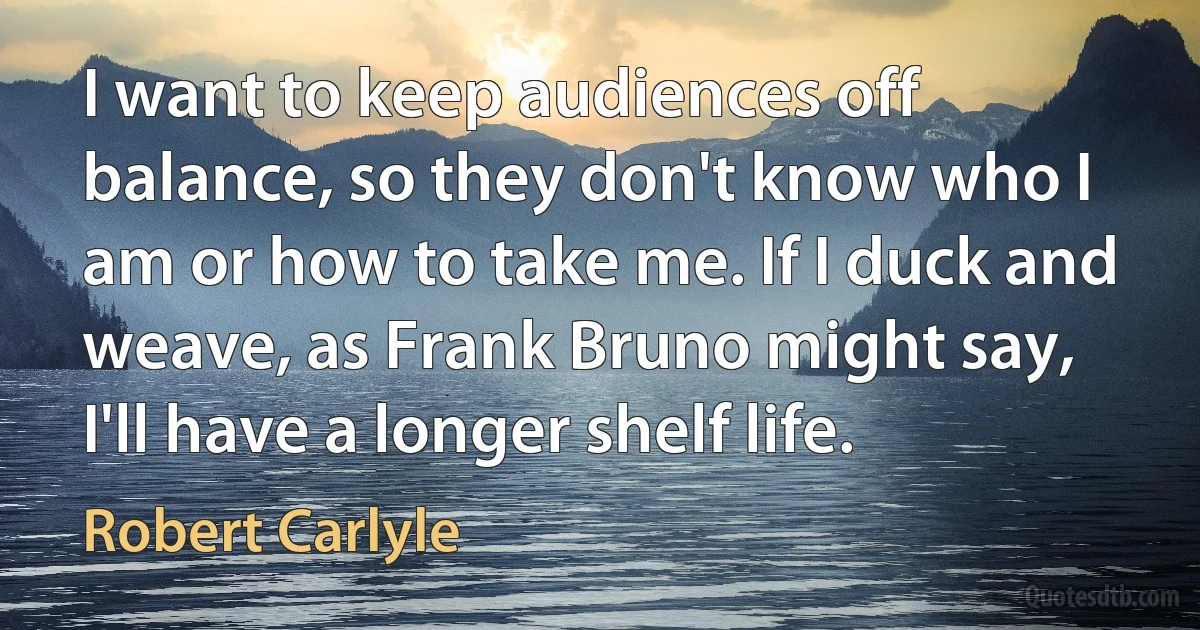 I want to keep audiences off balance, so they don't know who I am or how to take me. If I duck and weave, as Frank Bruno might say, I'll have a longer shelf life. (Robert Carlyle)