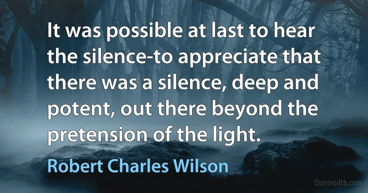 It was possible at last to hear the silence-to appreciate that there was a silence, deep and potent, out there beyond the pretension of the light. (Robert Charles Wilson)