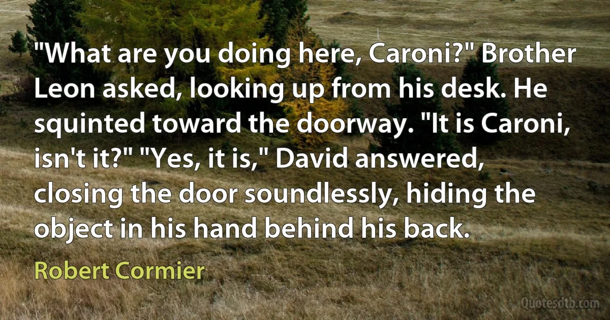 "What are you doing here, Caroni?" Brother Leon asked, looking up from his desk. He squinted toward the doorway. "It is Caroni, isn't it?" "Yes, it is," David answered, closing the door soundlessly, hiding the object in his hand behind his back. (Robert Cormier)