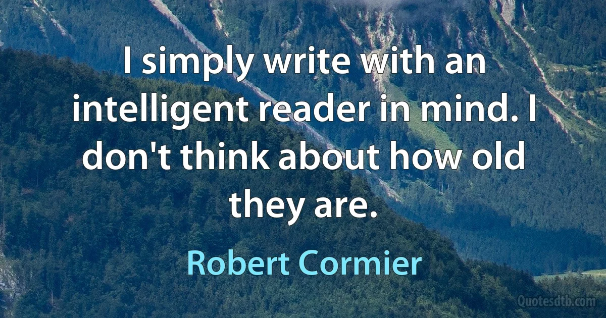 I simply write with an intelligent reader in mind. I don't think about how old they are. (Robert Cormier)