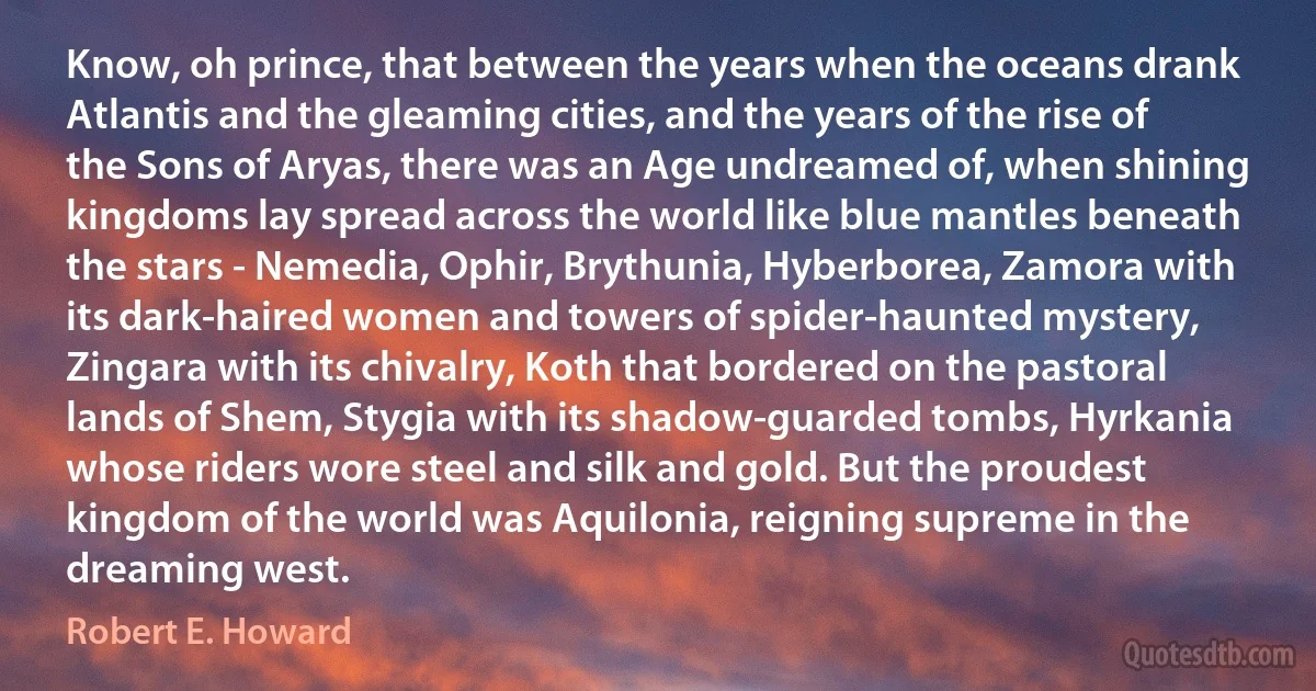 Know, oh prince, that between the years when the oceans drank Atlantis and the gleaming cities, and the years of the rise of the Sons of Aryas, there was an Age undreamed of, when shining kingdoms lay spread across the world like blue mantles beneath the stars - Nemedia, Ophir, Brythunia, Hyberborea, Zamora with its dark-haired women and towers of spider-haunted mystery, Zingara with its chivalry, Koth that bordered on the pastoral lands of Shem, Stygia with its shadow-guarded tombs, Hyrkania whose riders wore steel and silk and gold. But the proudest kingdom of the world was Aquilonia, reigning supreme in the dreaming west. (Robert E. Howard)