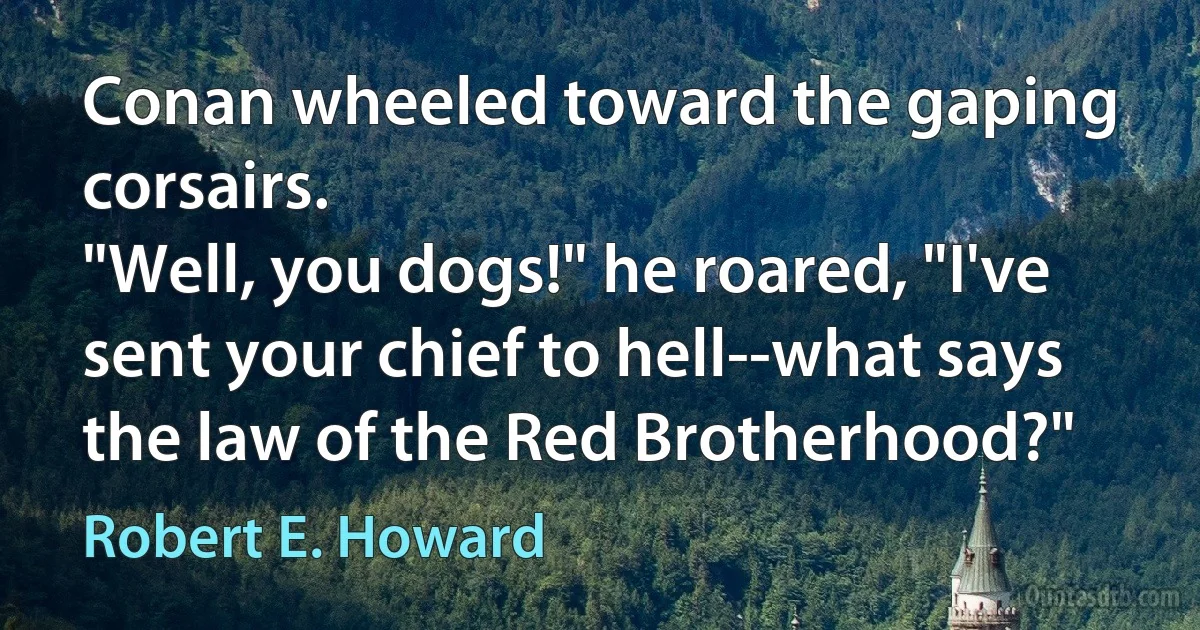 Conan wheeled toward the gaping corsairs.
"Well, you dogs!" he roared, "I've sent your chief to hell--what says the law of the Red Brotherhood?" (Robert E. Howard)