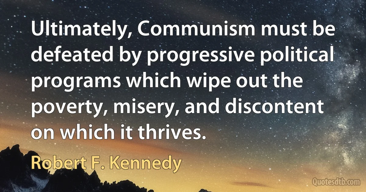 Ultimately, Communism must be defeated by progressive political programs which wipe out the poverty, misery, and discontent on which it thrives. (Robert F. Kennedy)