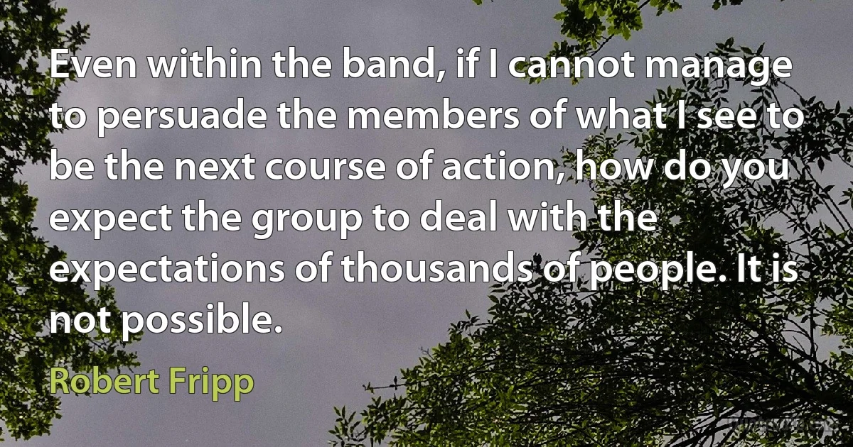 Even within the band, if I cannot manage to persuade the members of what I see to be the next course of action, how do you expect the group to deal with the expectations of thousands of people. It is not possible. (Robert Fripp)