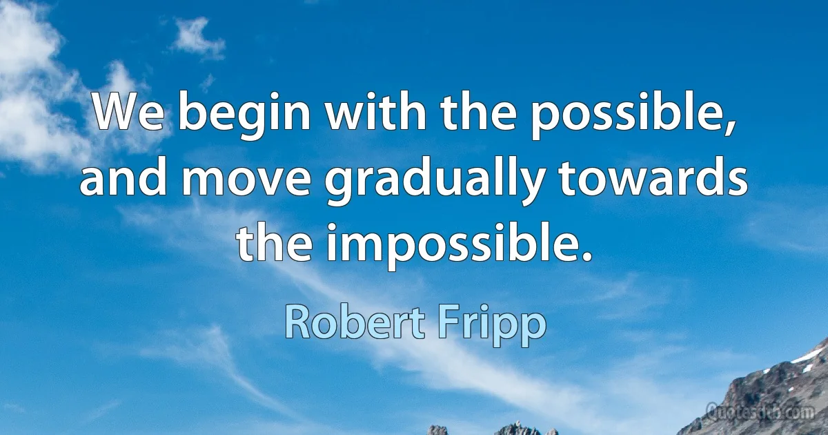 We begin with the possible, and move gradually towards the impossible. (Robert Fripp)