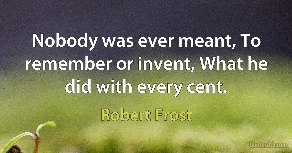 Nobody was ever meant, To remember or invent, What he did with every cent. (Robert Frost)