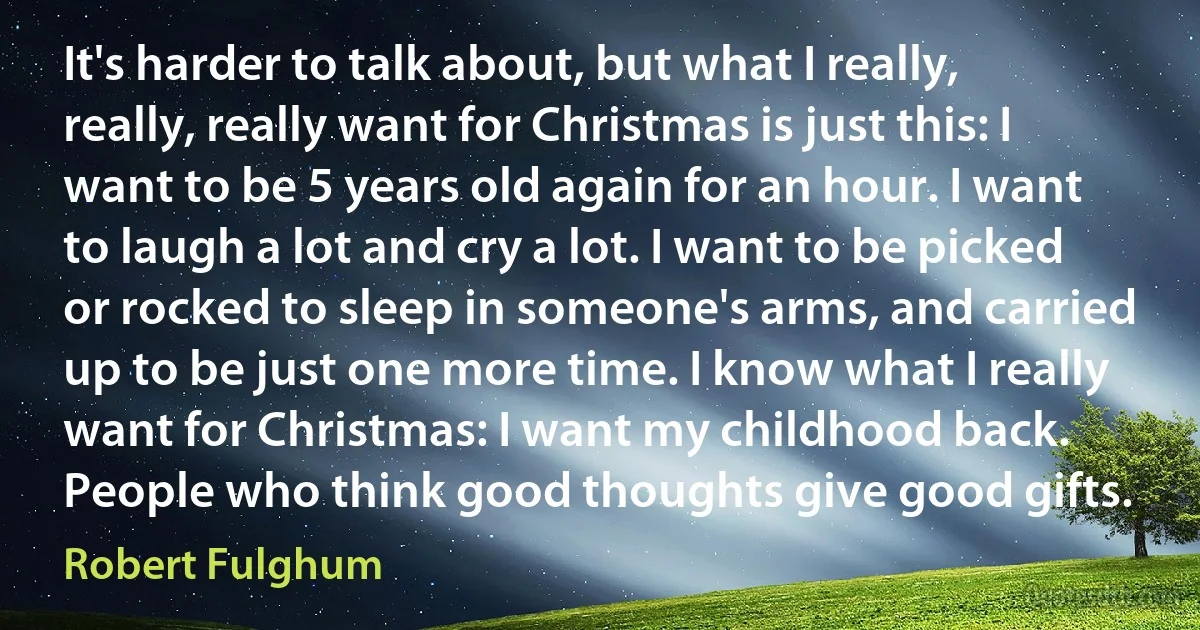 It's harder to talk about, but what I really, really, really want for Christmas is just this: I want to be 5 years old again for an hour. I want to laugh a lot and cry a lot. I want to be picked or rocked to sleep in someone's arms, and carried up to be just one more time. I know what I really want for Christmas: I want my childhood back. People who think good thoughts give good gifts. (Robert Fulghum)