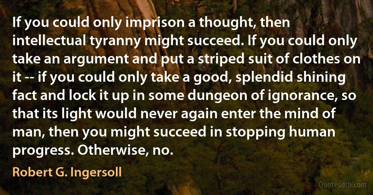 If you could only imprison a thought, then intellectual tyranny might succeed. If you could only take an argument and put a striped suit of clothes on it -- if you could only take a good, splendid shining fact and lock it up in some dungeon of ignorance, so that its light would never again enter the mind of man, then you might succeed in stopping human progress. Otherwise, no. (Robert G. Ingersoll)