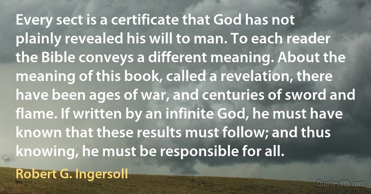 Every sect is a certificate that God has not plainly revealed his will to man. To each reader the Bible conveys a different meaning. About the meaning of this book, called a revelation, there have been ages of war, and centuries of sword and flame. If written by an infinite God, he must have known that these results must follow; and thus knowing, he must be responsible for all. (Robert G. Ingersoll)