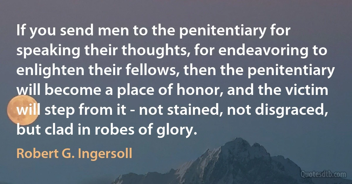 If you send men to the penitentiary for speaking their thoughts, for endeavoring to enlighten their fellows, then the penitentiary will become a place of honor, and the victim will step from it - not stained, not disgraced, but clad in robes of glory. (Robert G. Ingersoll)